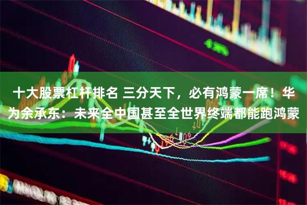 十大股票杠杆排名 三分天下，必有鸿蒙一席！华为余承东：未来全中国甚至全世界终端都能跑鸿蒙