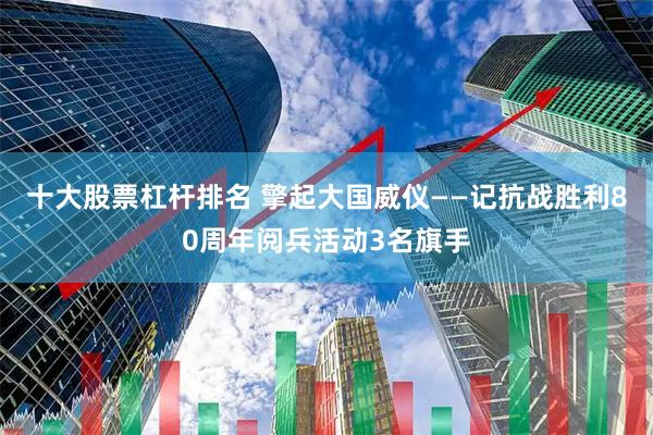 十大股票杠杆排名 擎起大国威仪——记抗战胜利80周年阅兵活动3名旗手