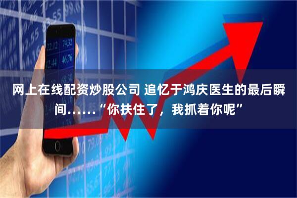 网上在线配资炒股公司 追忆于鸿庆医生的最后瞬间……“你扶住了，我抓着你呢”