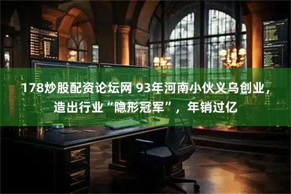 178炒股配资论坛网 93年河南小伙义乌创业，造出行业“隐形冠军”，年销过亿