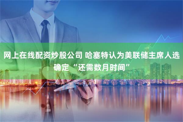网上在线配资炒股公司 哈塞特认为美联储主席人选确定 “还需数月时间”