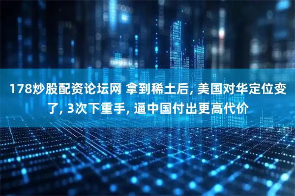 178炒股配资论坛网 拿到稀土后, 美国对华定位变了, 3次下重手, 逼中国付出更高代价