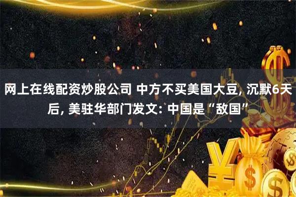 网上在线配资炒股公司 中方不买美国大豆, 沉默6天后, 美驻华部门发文: 中国是“敌国”