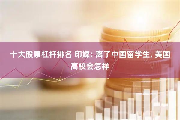 十大股票杠杆排名 印媒: 离了中国留学生, 美国高校会怎样