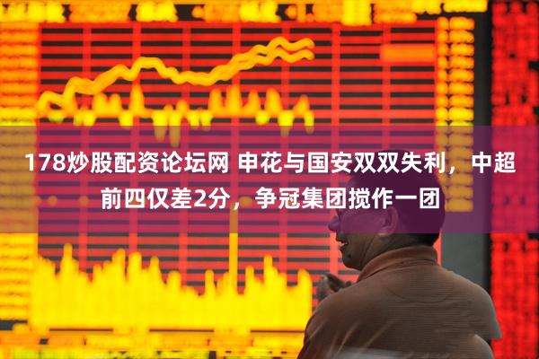 178炒股配资论坛网 申花与国安双双失利，中超前四仅差2分，争冠集团搅作一团