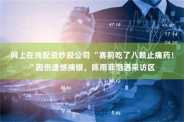 网上在线配资炒股公司 “赛前吃了八颗止痛药！”因伤遗憾摘银，陈雨菲泪洒采访区