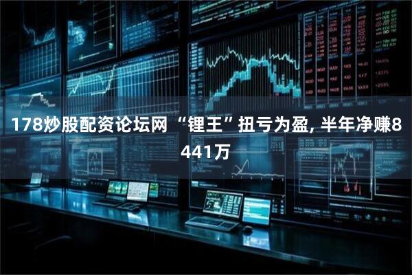 178炒股配资论坛网 “锂王”扭亏为盈, 半年净赚8441万
