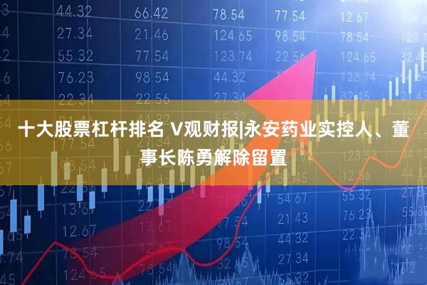 十大股票杠杆排名 V观财报|永安药业实控人、董事长陈勇解除留置