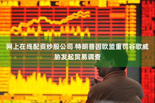 网上在线配资炒股公司 特朗普因欧盟重罚谷歌威胁发起贸易调查