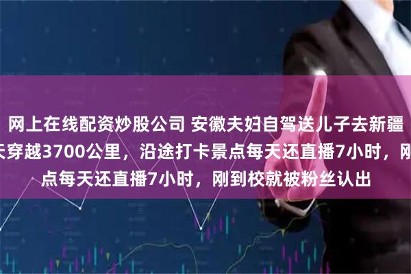 网上在线配资炒股公司 安徽夫妇自驾送儿子去新疆石河子上大学：6天穿越3700公里，沿途打卡景点每天还直播7小时，刚到校就被粉丝认出