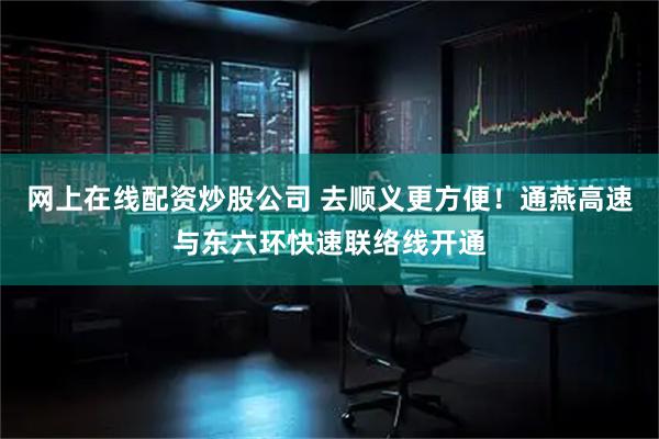 网上在线配资炒股公司 去顺义更方便！通燕高速与东六环快速联络线开通
