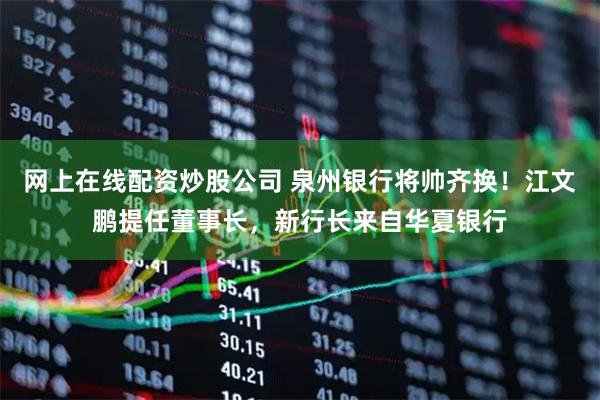 网上在线配资炒股公司 泉州银行将帅齐换！江文鹏提任董事长，新行长来自华夏银行