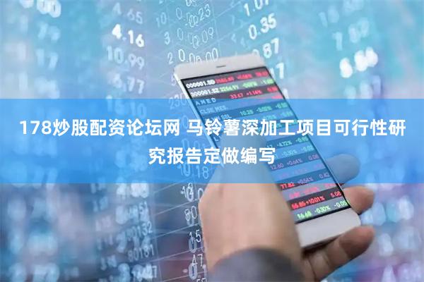 178炒股配资论坛网 马铃薯深加工项目可行性研究报告定做编写