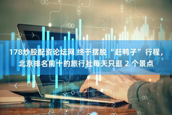 178炒股配资论坛网 终于摆脱 “赶鸭子” 行程，北京排名前十的旅行社每天只逛 2 个景点