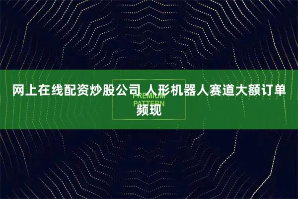 网上在线配资炒股公司 人形机器人赛道大额订单频现