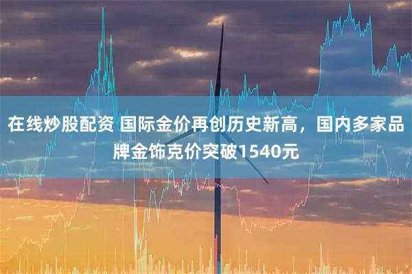 在线炒股配资 国际金价再创历史新高，国内多家品牌金饰克价突破1540元