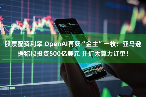 股票配资利率 OpenAI再获“金主”一枚：亚马逊据称拟投资500亿美元 并扩大算力订单！