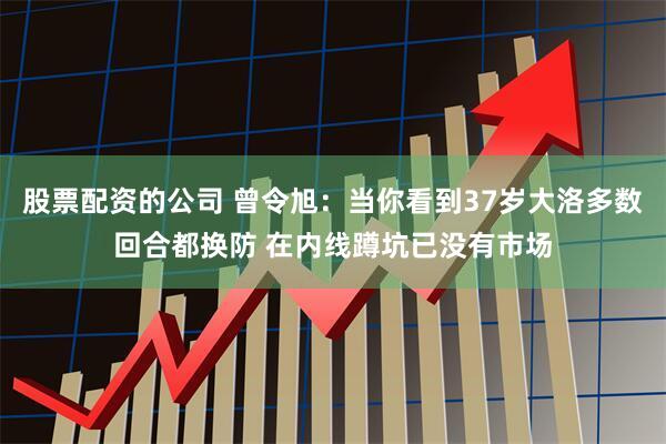 股票配资的公司 曾令旭：当你看到37岁大洛多数回合都换防 在内线蹲坑已没有市场