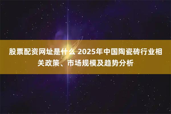 股票配资网址是什么 2025年中国陶瓷砖行业相关政策、市场规模及趋势分析