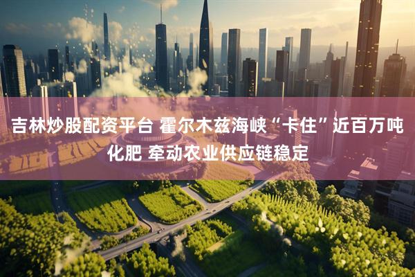 吉林炒股配资平台 霍尔木兹海峡“卡住”近百万吨化肥 牵动农业供应链稳定