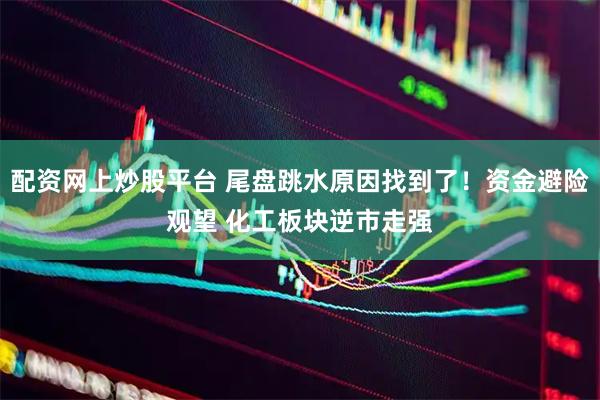 配资网上炒股平台 尾盘跳水原因找到了!资金避险观望 化工板块逆市走强