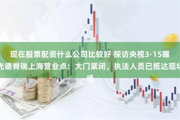 现在股票配资什么公司比较好 探访央视3·15曝光德脊瑞上海营业点：大门紧闭，执法人员已抵达现场