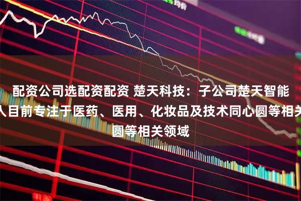 配资公司选配资配资 楚天科技:子公司楚天智能机器人目前专注于医药、医用、化妆品及技术同心圆等相关领域