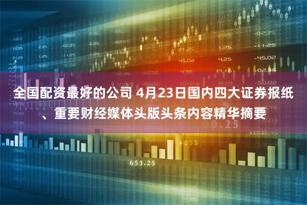 全国配资最好的公司 4月23日国内四大证券报纸、重要财经媒体头版头条内容精华摘要
