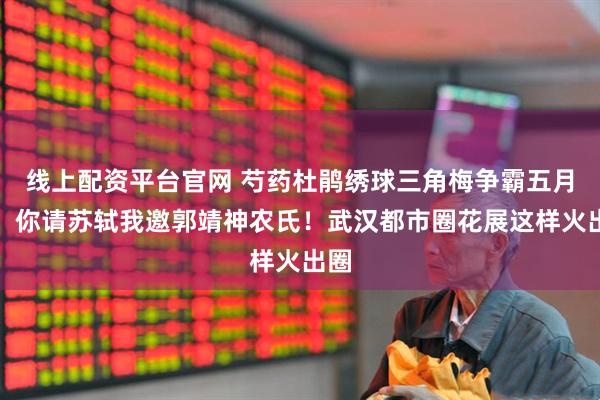 线上配资平台官网 芍药杜鹃绣球三角梅争霸五月天！你请苏轼我邀郭靖神农氏！武汉都市圈花展这样火出圈