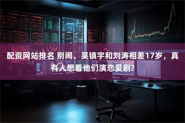 配资网站排名 别闹，吴镇宇和刘涛相差17岁，真有人想看他们演恋爱剧?