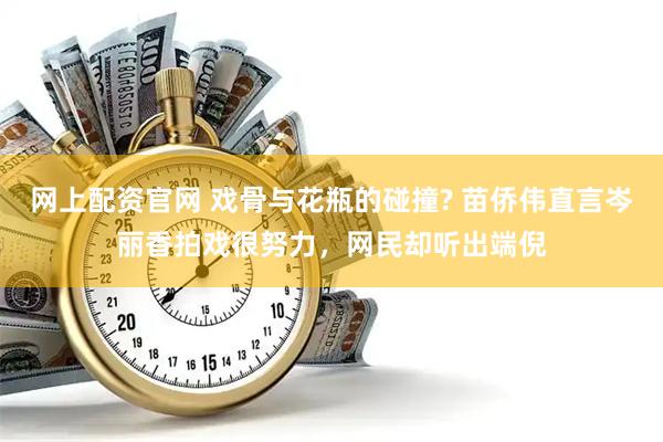 网上配资官网 戏骨与花瓶的碰撞? 苗侨伟直言岑丽香拍戏很努力，网民却听出端倪