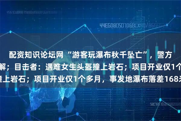 配资知识论坛网 “游客玩瀑布秋千坠亡”，警方介入，当地称家属已和解；目击者：遇难女生头盔撞上岩石；项目开业仅1个多月，事发地瀑布落差168米