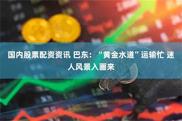 国内股票配资资讯 巴东：“黄金水道”运输忙 迷人风景入画来