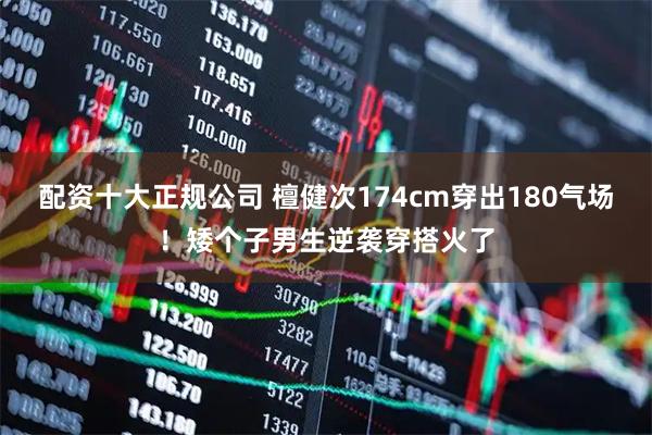 配资十大正规公司 檀健次174cm穿出180气场！矮个子男生逆袭穿搭火了