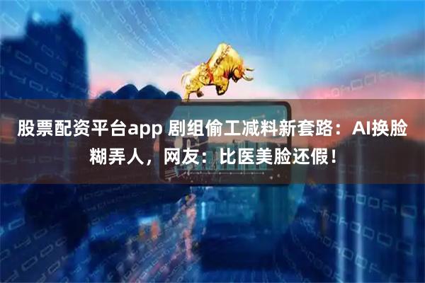 股票配资平台app 剧组偷工减料新套路：AI换脸糊弄人，网友：比医美脸还假！
