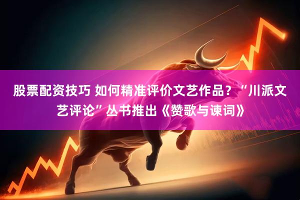 股票配资技巧 如何精准评价文艺作品？“川派文艺评论”丛书推出《赞歌与谏词》