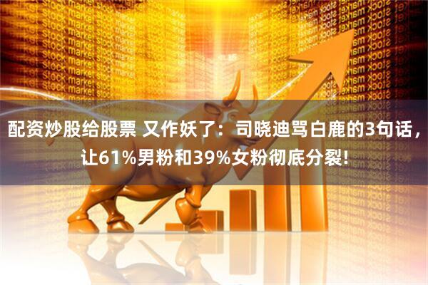 配资炒股给股票 又作妖了:司晓迪骂白鹿的3句话,让61%男粉和39%女粉彻底分裂!