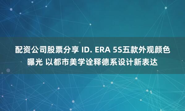 配资公司股票分享 ID. ERA 5S五款外观颜色曝光 以都市美学诠释德系设计新表达
